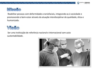 Reabilitar pessoas com deformidades craniofaciais, integrando-as à sociedade e
promovendo o bem-estar através da atuação interdisciplinar de qualidade, ética e
humanizada.
Ser uma instituição de referência nacional e internacional com auto
sustentabilidade.
 