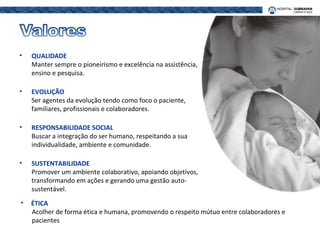 • QUALIDADE
Manter sempre o pioneirismo e excelência na assistência,
ensino e pesquisa.
• EVOLUÇÃO
Ser agentes da evolução tendo como foco o paciente,
familiares, profissionais e colaboradores.
• RESPONSABILIDADE SOCIAL
Buscar a integração do ser humano, respeitando a sua
individualidade, ambiente e comunidade.
• SUSTENTABILIDADE
Promover um ambiente colaborativo, apoiando objetivos,
transformando em ações e gerando uma gestão auto-
sustentável.
• ÉTICA
Acolher de forma ética e humana, promovendo o respeito mútuo entre colaboradores e
pacientes
 