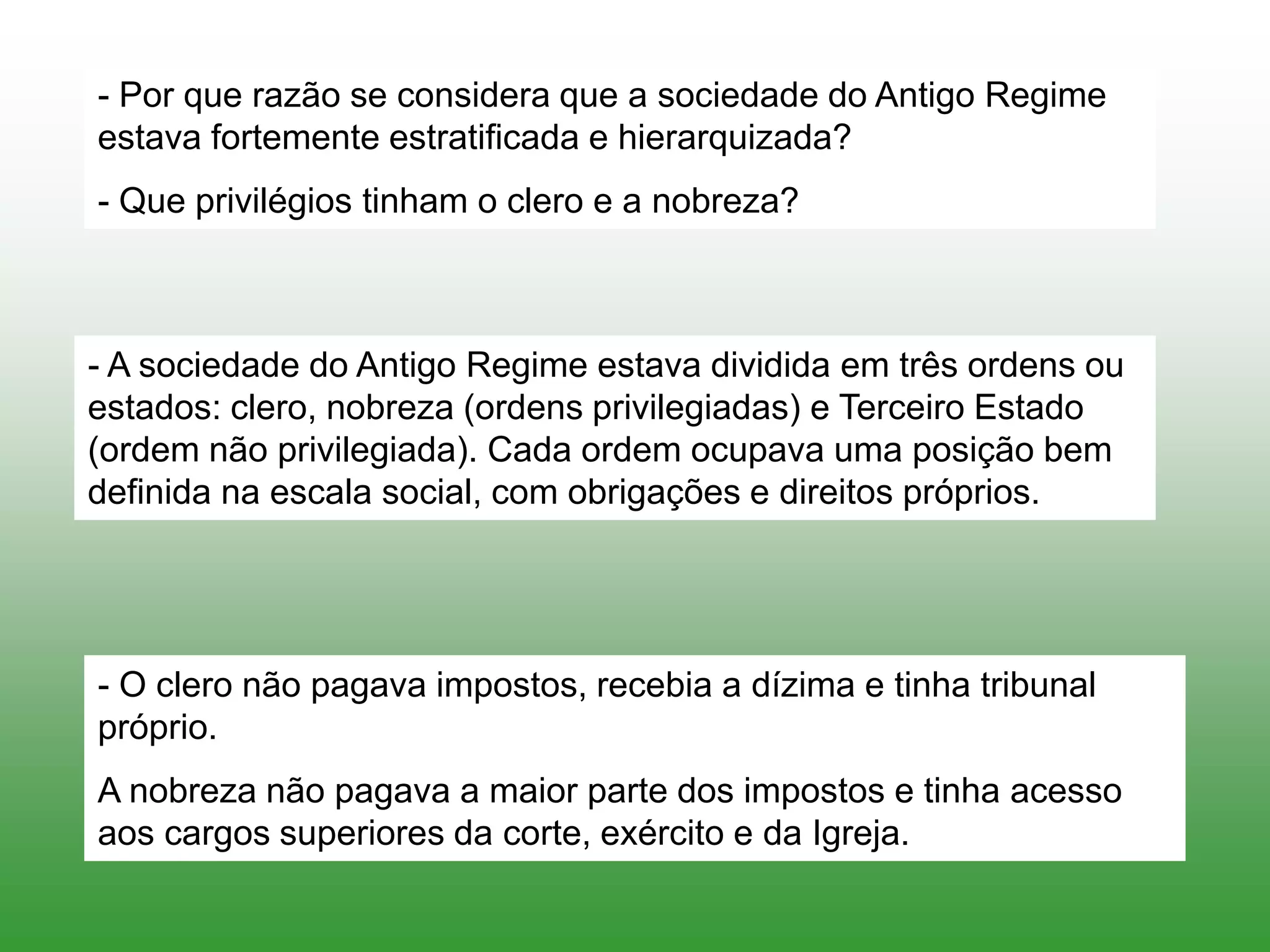 - Por que razão se considera que a sociedade do Antigo Regime
estava fortemente estratificada e hierarquizada?
- Que privilégios tinham o clero e a nobreza?
- A sociedade do Antigo Regime estava dividida em três ordens ou
estados: clero, nobreza (ordens privilegiadas) e Terceiro Estado
(ordem não privilegiada). Cada ordem ocupava uma posição bem
definida na escala social, com obrigações e direitos próprios.
- O clero não pagava impostos, recebia a dízima e tinha tribunal
próprio.
A nobreza não pagava a maior parte dos impostos e tinha acesso
aos cargos superiores da corte, exército e da Igreja.
 