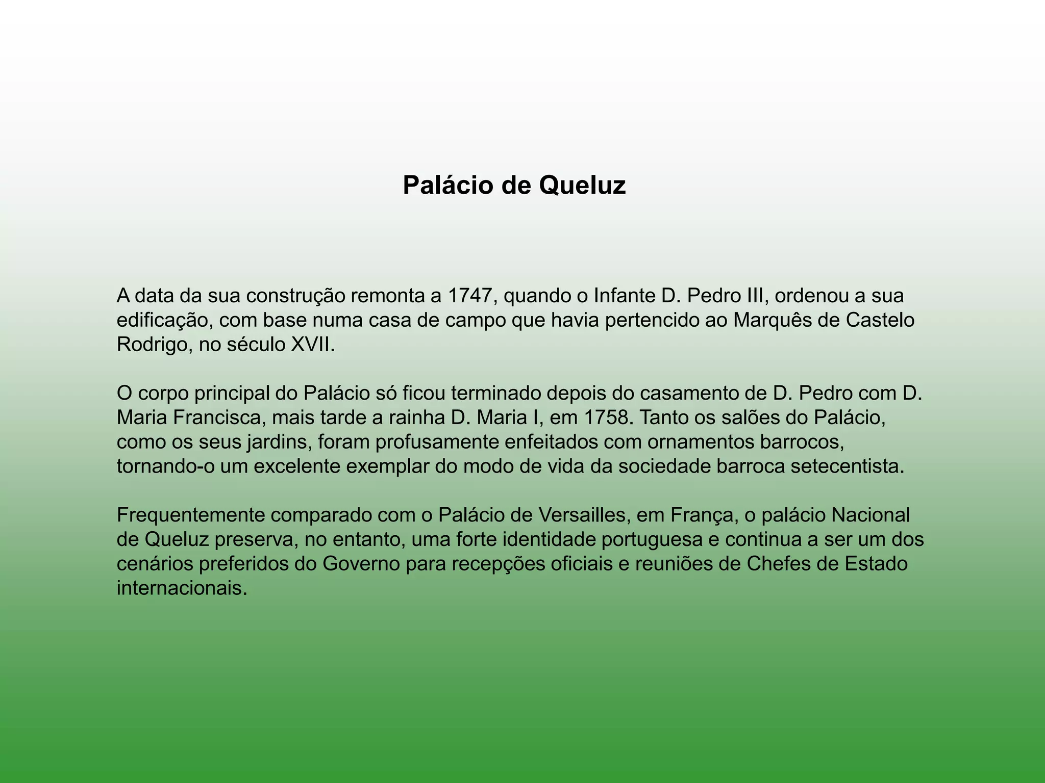 A data da sua construção remonta a 1747, quando o Infante D. Pedro III, ordenou a sua
edificação, com base numa casa de campo que havia pertencido ao Marquês de Castelo
Rodrigo, no século XVII.
O corpo principal do Palácio só ficou terminado depois do casamento de D. Pedro com D.
Maria Francisca, mais tarde a rainha D. Maria I, em 1758. Tanto os salões do Palácio,
como os seus jardins, foram profusamente enfeitados com ornamentos barrocos,
tornando-o um excelente exemplar do modo de vida da sociedade barroca setecentista.
Frequentemente comparado com o Palácio de Versailles, em França, o palácio Nacional
de Queluz preserva, no entanto, uma forte identidade portuguesa e continua a ser um dos
cenários preferidos do Governo para recepções oficiais e reuniões de Chefes de Estado
internacionais.
Palácio de Queluz
 