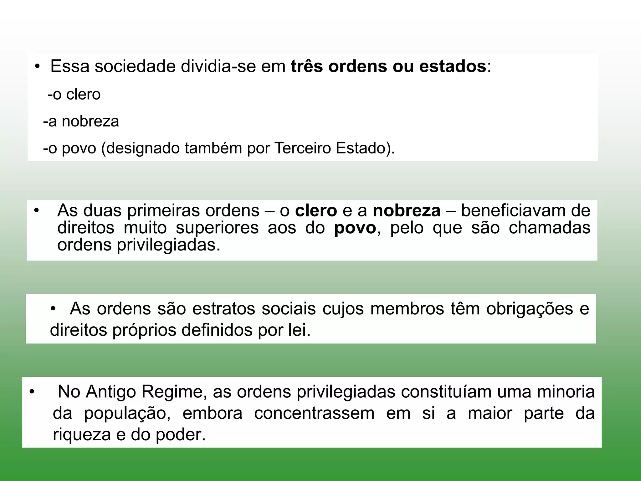 • Essa sociedade dividia-se em três ordens ou estados:
-o clero
-a nobreza
-o povo (designado também por Terceiro Estado).
• As duas primeiras ordens – o clero e a nobreza – beneficiavam de
direitos muito superiores aos do povo, pelo que são chamadas
ordens privilegiadas.
• As ordens são estratos sociais cujos membros têm obrigações e
direitos próprios definidos por lei.
• No Antigo Regime, as ordens privilegiadas constituíam uma minoria
da população, embora concentrassem em si a maior parte da
riqueza e do poder.
 