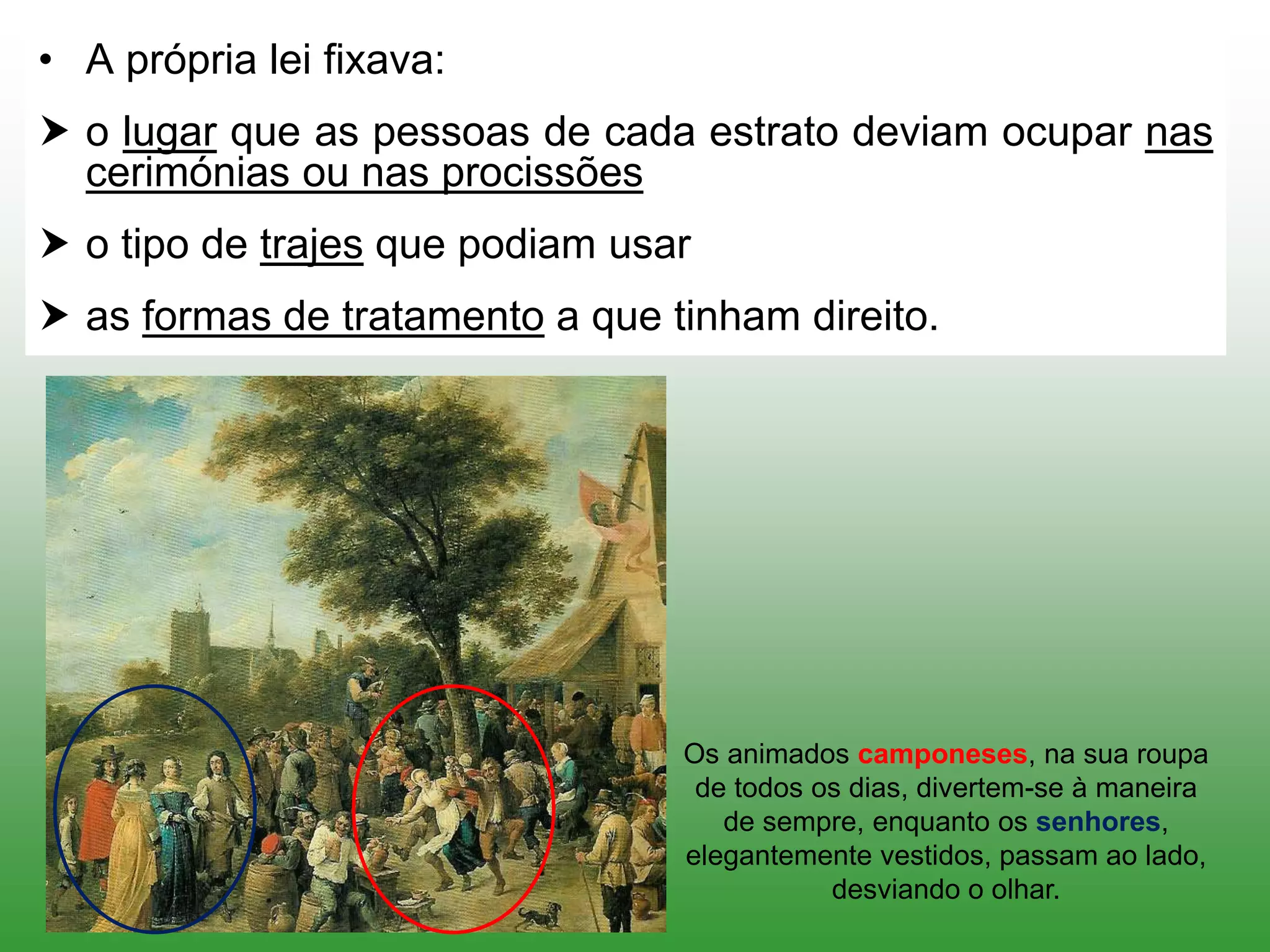 • A própria lei fixava:
 o lugar que as pessoas de cada estrato deviam ocupar nas
cerimónias ou nas procissões
 o tipo de trajes que podiam usar
 as formas de tratamento a que tinham direito.
Os animados camponeses, na sua roupa
de todos os dias, divertem-se à maneira
de sempre, enquanto os senhores,
elegantemente vestidos, passam ao lado,
desviando o olhar.
 