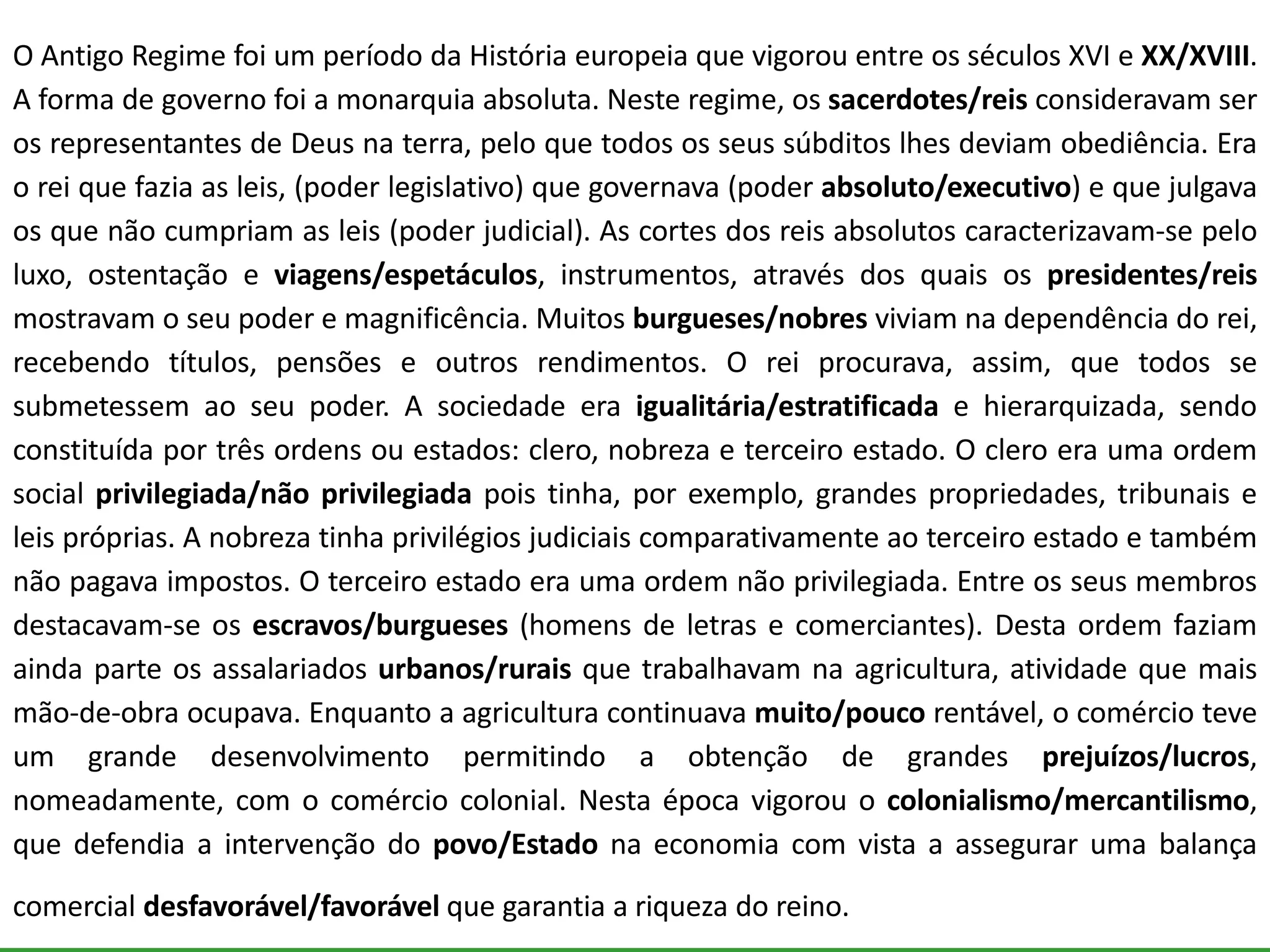 O Antigo Regime foi um período da História europeia que vigorou entre os séculos XVI e XX/XVIII.
A forma de governo foi a monarquia absoluta. Neste regime, os sacerdotes/reis consideravam ser
os representantes de Deus na terra, pelo que todos os seus súbditos lhes deviam obediência. Era
o rei que fazia as leis, (poder legislativo) que governava (poder absoluto/executivo) e que julgava
os que não cumpriam as leis (poder judicial). As cortes dos reis absolutos caracterizavam-se pelo
luxo, ostentação e viagens/espetáculos, instrumentos, através dos quais os presidentes/reis
mostravam o seu poder e magnificência. Muitos burgueses/nobres viviam na dependência do rei,
recebendo títulos, pensões e outros rendimentos. O rei procurava, assim, que todos se
submetessem ao seu poder. A sociedade era igualitária/estratificada e hierarquizada, sendo
constituída por três ordens ou estados: clero, nobreza e terceiro estado. O clero era uma ordem
social privilegiada/não privilegiada pois tinha, por exemplo, grandes propriedades, tribunais e
leis próprias. A nobreza tinha privilégios judiciais comparativamente ao terceiro estado e também
não pagava impostos. O terceiro estado era uma ordem não privilegiada. Entre os seus membros
destacavam-se os escravos/burgueses (homens de letras e comerciantes). Desta ordem faziam
ainda parte os assalariados urbanos/rurais que trabalhavam na agricultura, atividade que mais
mão-de-obra ocupava. Enquanto a agricultura continuava muito/pouco rentável, o comércio teve
um grande desenvolvimento permitindo a obtenção de grandes prejuízos/lucros,
nomeadamente, com o comércio colonial. Nesta época vigorou o colonialismo/mercantilismo,
que defendia a intervenção do povo/Estado na economia com vista a assegurar uma balança
comercial desfavorável/favorável que garantia a riqueza do reino.
 