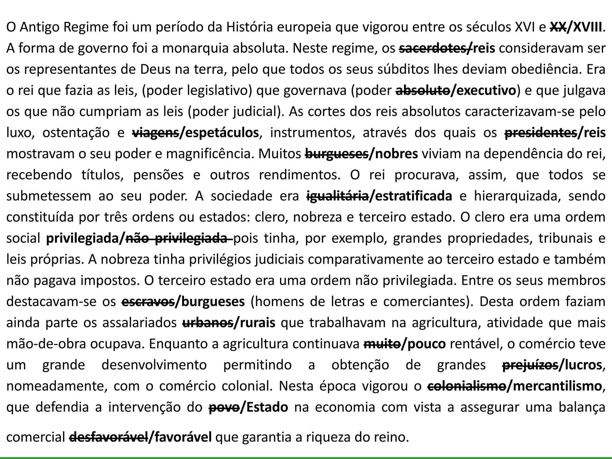 O Antigo Regime foi um período da História europeia que vigorou entre os séculos XVI e XX/XVIII.
A forma de governo foi a monarquia absoluta. Neste regime, os sacerdotes/reis consideravam ser
os representantes de Deus na terra, pelo que todos os seus súbditos lhes deviam obediência. Era
o rei que fazia as leis, (poder legislativo) que governava (poder absoluto/executivo) e que julgava
os que não cumpriam as leis (poder judicial). As cortes dos reis absolutos caracterizavam-se pelo
luxo, ostentação e viagens/espetáculos, instrumentos, através dos quais os presidentes/reis
mostravam o seu poder e magnificência. Muitos burgueses/nobres viviam na dependência do rei,
recebendo títulos, pensões e outros rendimentos. O rei procurava, assim, que todos se
submetessem ao seu poder. A sociedade era igualitária/estratificada e hierarquizada, sendo
constituída por três ordens ou estados: clero, nobreza e terceiro estado. O clero era uma ordem
social privilegiada/não privilegiada pois tinha, por exemplo, grandes propriedades, tribunais e
leis próprias. A nobreza tinha privilégios judiciais comparativamente ao terceiro estado e também
não pagava impostos. O terceiro estado era uma ordem não privilegiada. Entre os seus membros
destacavam-se os escravos/burgueses (homens de letras e comerciantes). Desta ordem faziam
ainda parte os assalariados urbanos/rurais que trabalhavam na agricultura, atividade que mais
mão-de-obra ocupava. Enquanto a agricultura continuava muito/pouco rentável, o comércio teve
um grande desenvolvimento permitindo a obtenção de grandes prejuízos/lucros,
nomeadamente, com o comércio colonial. Nesta época vigorou o colonialismo/mercantilismo,
que defendia a intervenção do povo/Estado na economia com vista a assegurar uma balança
comercial desfavorável/favorável que garantia a riqueza do reino.
 