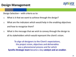 Design Management

 Design Selection – with criteria as to:
 o   What is it that we want to achieve through the design?

 o   What are the indicators which would help in the enabling objectives
     and how to recognize them?

 o   What is the message that we wish to convey through the design to
     all its stakeholders which would represent the client’s vision.

            To align all designers to the Client’s expectations,
              the project vision, objectives and deliverables
                was a phenomenal process and for which
      Synefra Strategic team became a key catalyst and an enabler.

                                                                           24
 