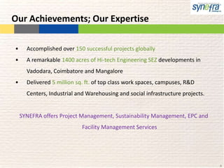 Our Achievements; Our Expertise

•     Accomplished over 150 successful projects globally
•     A remarkable 1400 acres of Hi-tech Engineering SEZ developments in
      Vadodara, Coimbatore and Mangalore
•     Delivered 5 million sq. ft. of top class work spaces, campuses, R&D
      Centers, Industrial and Warehousing and social infrastructure projects.


    SYNEFRA offers Project Management, Sustainability Management, EPC and
                            Facility Management Services




                                                                                4
 