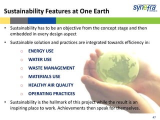 Sustainability Features at One Earth

• Sustainability has to be an objective from the concept stage and then
  embedded in every design aspect
• Sustainable solution and practices are integrated towards efficiency in:
        o   ENERGY USE
        o   WATER USE
        o   WASTE MANAGEMENT
        o   MATERIALS USE
        o   HEALTHY AIR QUALITY
        o   OPERATING PRACTICES
• Sustainability is the hallmark of this project while the result is an
  inspiring place to work. Achievements then speak for themselves.
                                                                             47
                                                                             47
 