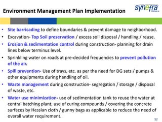 Environment Management Plan Implementation


• Site barricading to define boundaries & prevent damage to neighborhood.
• Excavation- Top Soil preservation / excess soil disposal / handling / reuse.
• Erosion & sedimentation control during construction- planning for drain
  lines below terminus level.
• Sprinkling water on roads at pre-decided frequencies to prevent pollution
  of the air.
• Spill prevention- Use of trays, etc. as per the need for DG sets / pumps &
  other equipments during handling of oil.
• Waste management during construction- segregation / storage / disposal
  of waste, etc.
• Water use minimization- use of sedimentation tank to reuse the water at
  central batching plant, use of curing compounds / covering the concrete
  surfaces by Hessian cloth / gunny bags as applicable to reduce the need of
  overall water requirement.                                                   52
                                                                              52
 