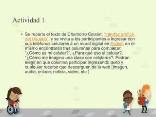 Actividad 1
• Se reparte el texto de Chamorro Calzón: “Interfaz gráfica
del Usuario” y se invita a los participantes a ingresar con
sus teléfonos celulares a un mural digital en Padlet, en el
mismo encontrarán tres columnas para completar:
“¿Cómo es mi celular?”, ¿Para qué uso el celular?,
“¿Cómo me imagino una clase con celulares?. Podrán
elegir en qué columna participar ingresando texto y
cualquier recurso que descarguen de la web (imagen,
audio, enlace, noticia, video, etc.)
 