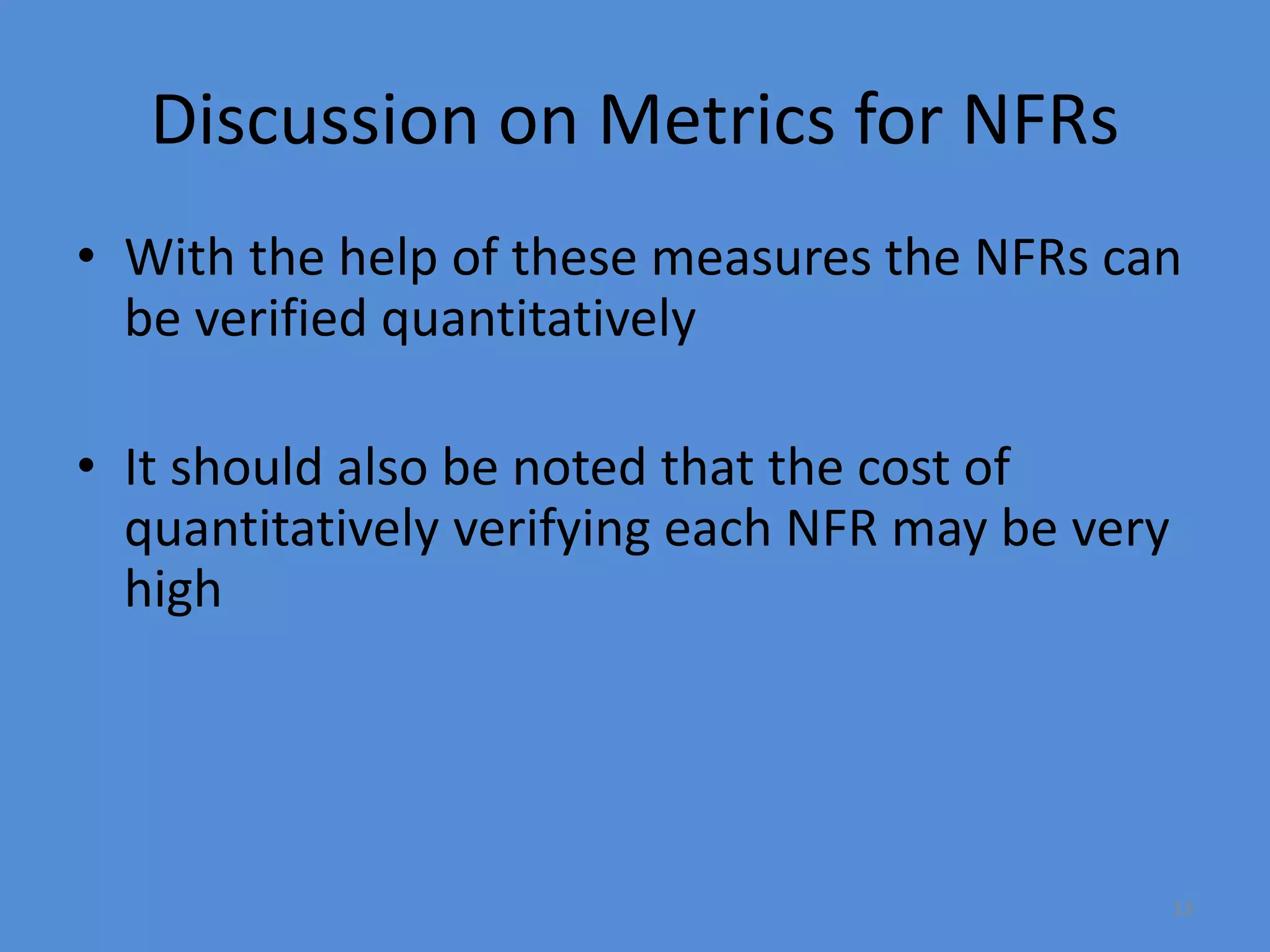 13
Discussion on Metrics for NFRs
• With the help of these measures the NFRs can
be verified quantitatively
• It should also be noted that the cost of
quantitatively verifying each NFR may be very
high
 