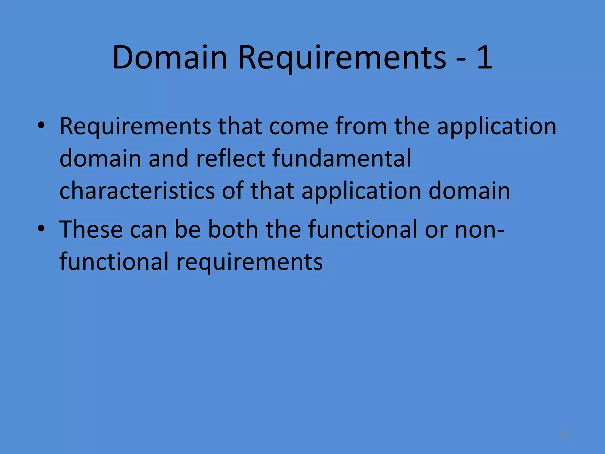 16
Domain Requirements - 1
• Requirements that come from the application
domain and reflect fundamental
characteristics of that application domain
• These can be both the functional or non-
functional requirements
 