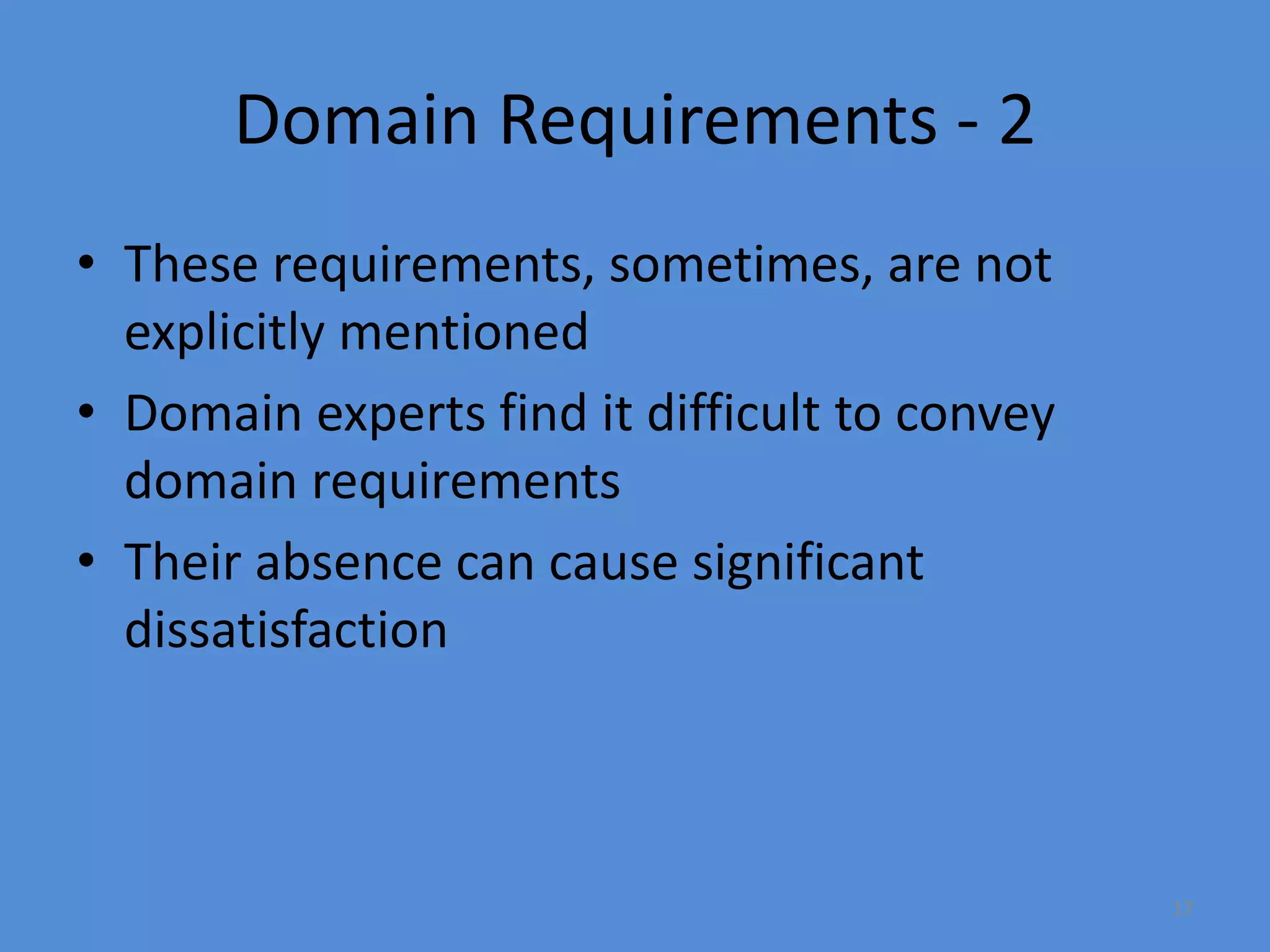 17
Domain Requirements - 2
• These requirements, sometimes, are not
explicitly mentioned
• Domain experts find it difficult to convey
domain requirements
• Their absence can cause significant
dissatisfaction
 