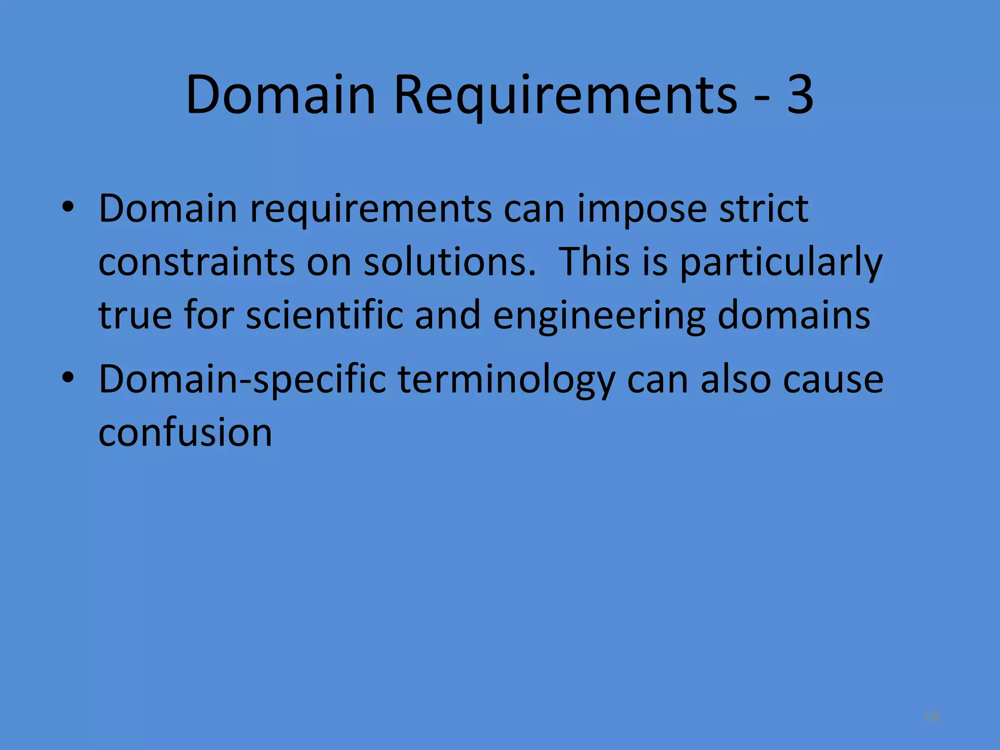 18
Domain Requirements - 3
• Domain requirements can impose strict
constraints on solutions. This is particularly
true for scientific and engineering domains
• Domain-specific terminology can also cause
confusion
 