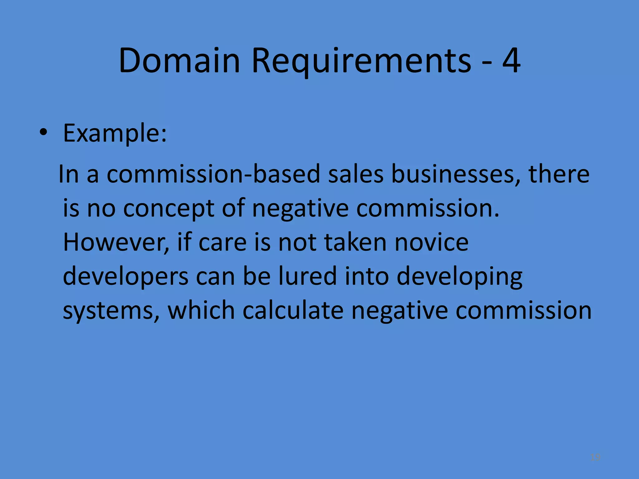 19
Domain Requirements - 4
• Example:
In a commission-based sales businesses, there
is no concept of negative commission.
However, if care is not taken novice
developers can be lured into developing
systems, which calculate negative commission
 