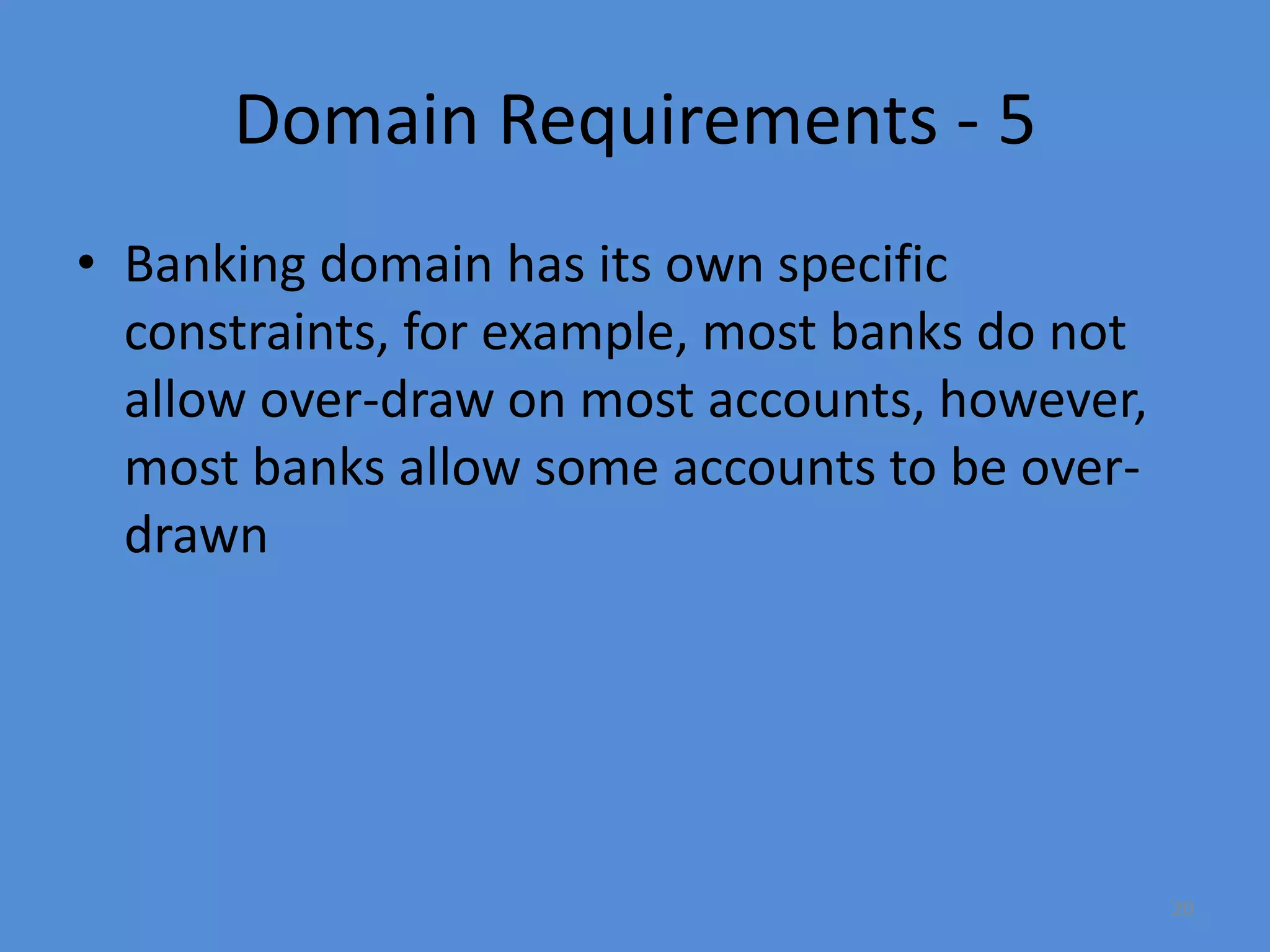 20
Domain Requirements - 5
• Banking domain has its own specific
constraints, for example, most banks do not
allow over-draw on most accounts, however,
most banks allow some accounts to be over-
drawn
 