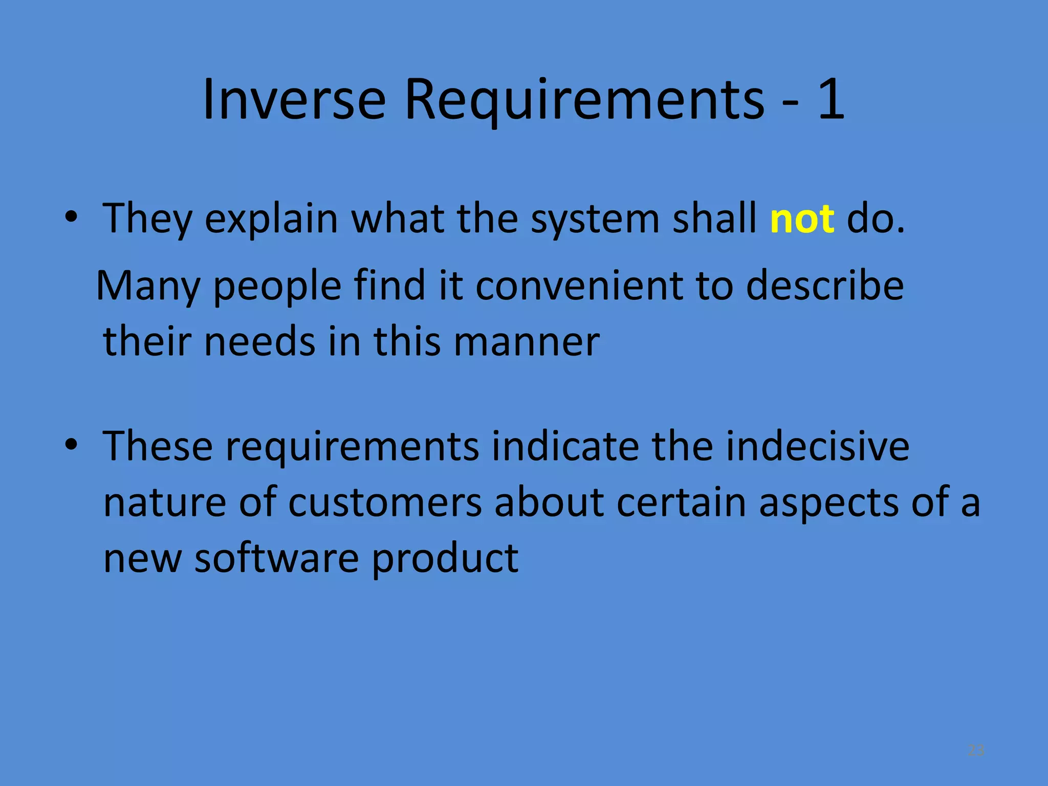 23
Inverse Requirements - 1
• They explain what the system shall not do.
Many people find it convenient to describe
their needs in this manner
• These requirements indicate the indecisive
nature of customers about certain aspects of a
new software product
 