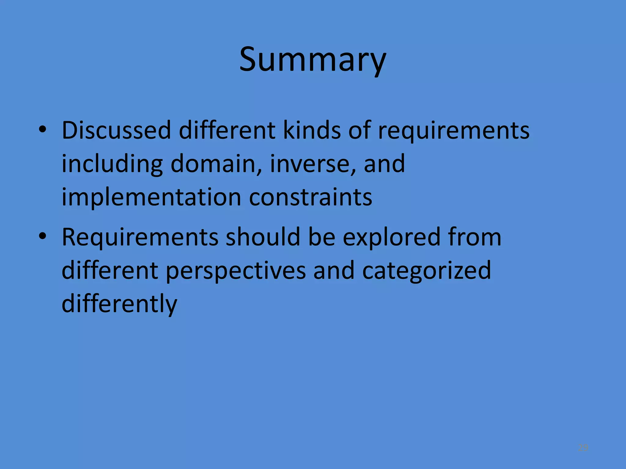 29
Summary
• Discussed different kinds of requirements
including domain, inverse, and
implementation constraints
• Requirements should be explored from
different perspectives and categorized
differently
 
