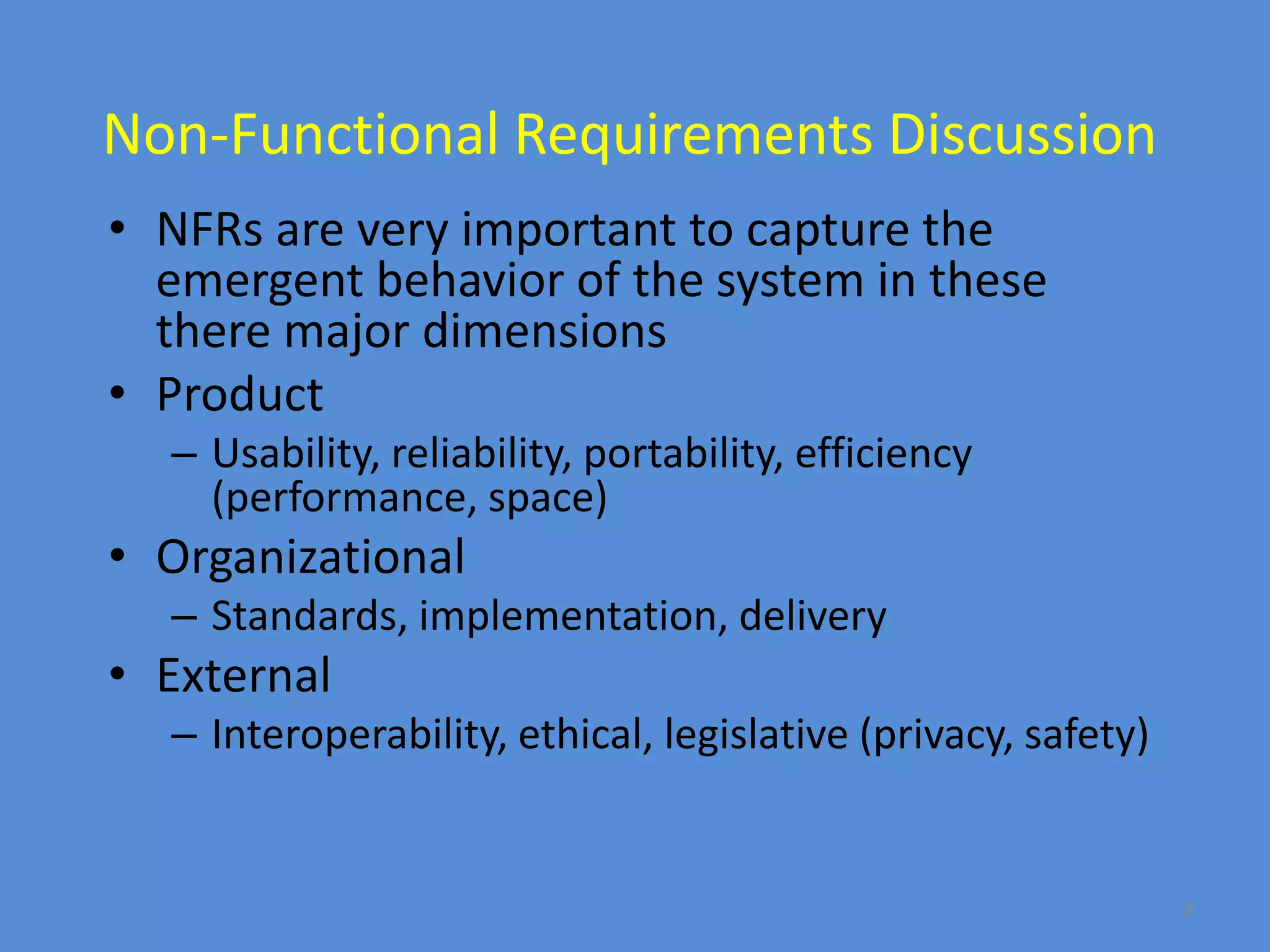 3
Non-Functional Requirements Discussion
• NFRs are very important to capture the
emergent behavior of the system in these
there major dimensions
• Product
– Usability, reliability, portability, efficiency
(performance, space)
• Organizational
– Standards, implementation, delivery
• External
– Interoperability, ethical, legislative (privacy, safety)
 