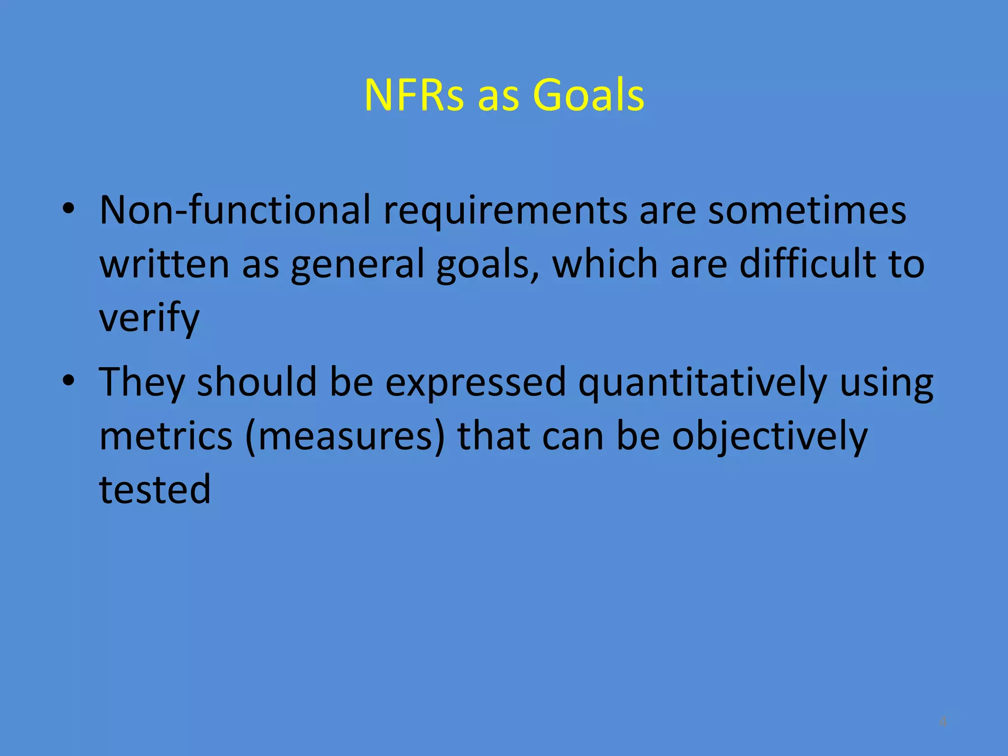 4
NFRs as Goals
• Non-functional requirements are sometimes
written as general goals, which are difficult to
verify
• They should be expressed quantitatively using
metrics (measures) that can be objectively
tested
 