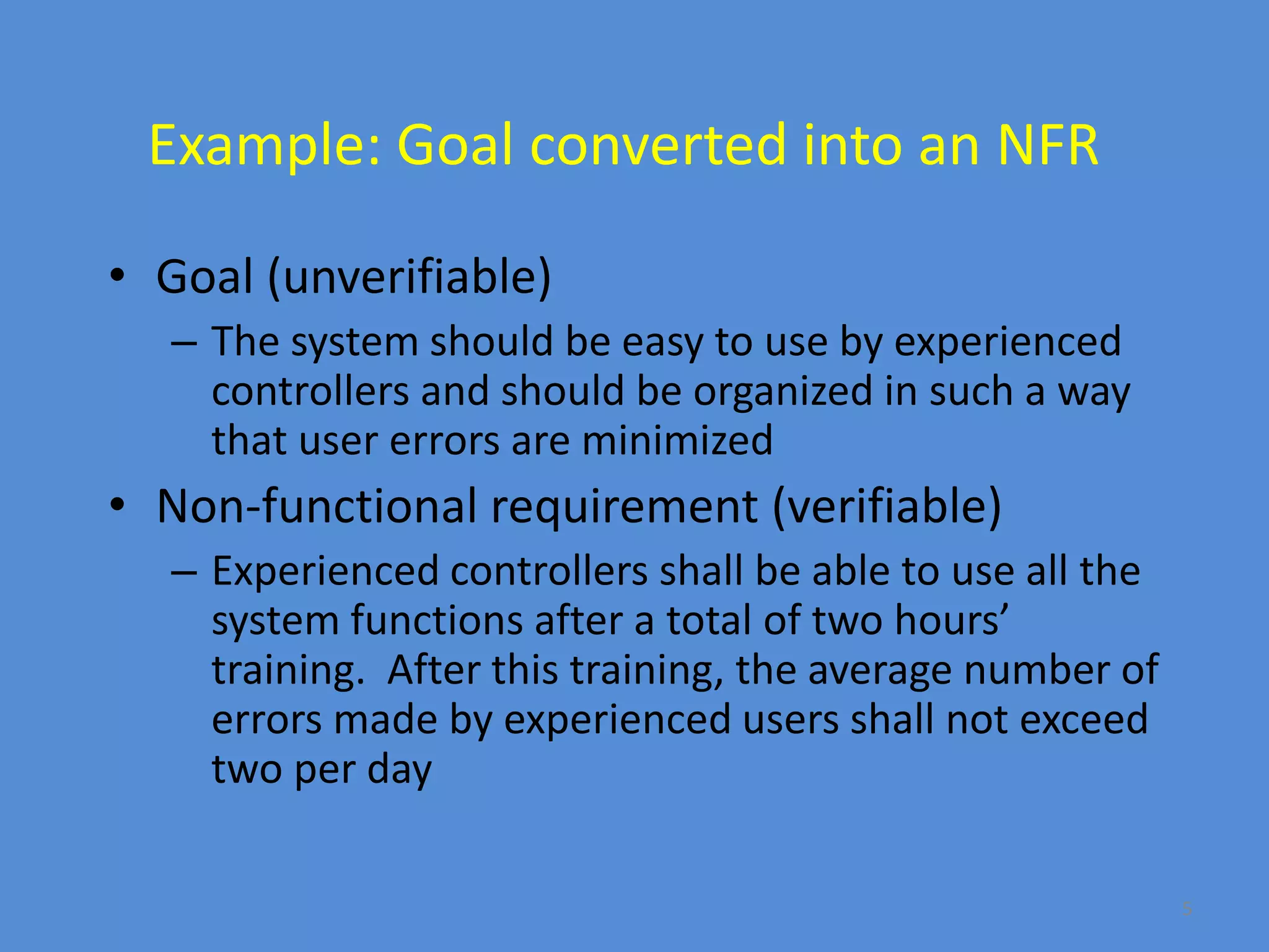 5
Example: Goal converted into an NFR
• Goal (unverifiable)
– The system should be easy to use by experienced
controllers and should be organized in such a way
that user errors are minimized
• Non-functional requirement (verifiable)
– Experienced controllers shall be able to use all the
system functions after a total of two hours’
training. After this training, the average number of
errors made by experienced users shall not exceed
two per day
 