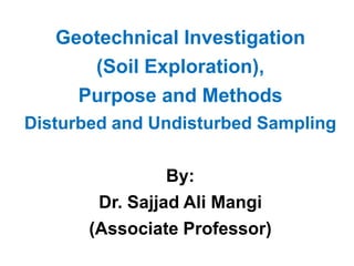 Geotechnical Investigation
(Soil Exploration),
Purpose and Methods
Disturbed and Undisturbed Sampling
By:
Dr. Sajjad Ali Mangi
(Associate Professor)
 