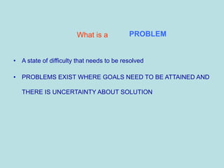 What is a
• A state of difficulty that needs to be resolved
• PROBLEMS EXIST WHERE GOALS NEED TO BE ATTAINED AND
THERE IS UNCERTAINTY ABOUT SOLUTION
PROBLEM
 