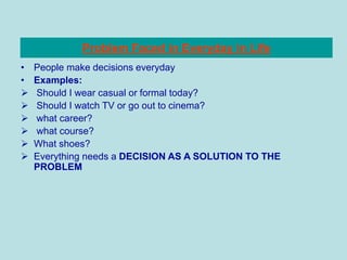 Problem Faced in Everyday in Life
• People make decisions everyday
• Examples:
 Should I wear casual or formal today?
 Should I watch TV or go out to cinema?
 what career?
 what course?
 What shoes?
 Everything needs a DECISION AS A SOLUTION TO THE
PROBLEM
 