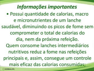 Informações importantes
• Possui quantidade de calorias, macro
e micronutrientes de um lanche
saudável, diminuindo os picos de fome sem
comprometer o total de calorias do
dia, nem da próxima refeição.
Quem consome lanches intermediários
nutritivos reduz a fome nas refeições
principais e, assim, consegue um controle
mais eficaz das calorias consumidas;
 