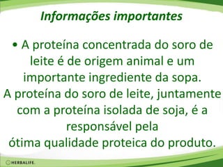 Informações importantes
• A proteína concentrada do soro de
leite é de origem animal e um
importante ingrediente da sopa.
A proteína do soro de leite, juntamente
com a proteína isolada de soja, é a
responsável pela
ótima qualidade proteica do produto.
 