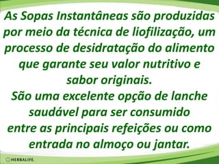 As Sopas Instantâneas são produzidas
por meio da técnica de liofilização, um
processo de desidratação do alimento
que garante seu valor nutritivo e
sabor originais.
São uma excelente opção de lanche
saudável para ser consumido
entre as principais refeições ou como
entrada no almoço ou jantar.
 