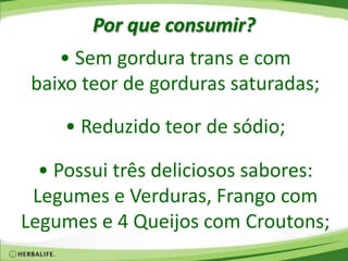 Por que consumir?
• Sem gordura trans e com
baixo teor de gorduras saturadas;
• Reduzido teor de sódio;
• Possui três deliciosos sabores:
Legumes e Verduras, Frango com
Legumes e 4 Queijos com Croutons;
 