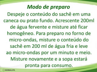 Modo de preparo
Despeje o conteúdo do sachê em uma
caneca ou prato fundo. Acrescente 200ml
de água fervente e misture até ficar
homogêneo. Para preparo no forno de
micro-ondas, misture o conteúdo do
sachê em 200 ml de água fria e leve
ao micro-ondas por um minuto e meio.
Misture novamente e a sopa estará
pronta para consumo.
 