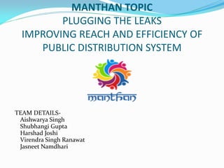 MANTHAN TOPIC
PLUGGING THE LEAKS
IMPROVING REACH AND EFFICIENCY OF
PUBLIC DISTRIBUTION SYSTEM
TEAM DETAILS-
Aishwarya Singh
Shubhangi Gupta
Harshad Joshi
Virendra Singh Ranawat
Jasneet Namdhari
 