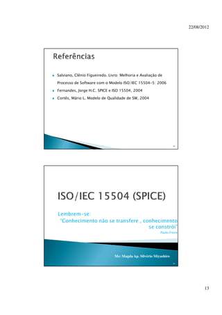 22/08/2012
13
Salviano, Clênio Figueiredo. Livro: Melhoria e Avaliação de
Processo de Software com o Modelo ISO/IEC 15504-5: 2006
Fernandes, Jorge H.C. SPICE e ISO 15504, 2004
Cortês, Mário L. Modelo de Qualidade de SW, 2004
25
26
Ms: Magda Ap. Silvério Miyashiro
Lembrem-se:
“Conhecimento não se transfere , conhecimento
se constrói”
Paulo Freire
 