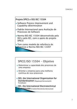 22/08/2012
3
Projeto SPICE e ISO/IEC 15504Projeto SPICE e ISO/IEC 15504Projeto SPICE e ISO/IEC 15504Projeto SPICE e ISO/IEC 15504
Software Process Improvement and
Capability dEtermination
Padrão Internacional para Avaliação de
Processos de Software
Norma ISO/IEC 15504 (desenvolvida pela
ISO e pelo IEC, com o apoio do projeto
SPICE)
Tem como modelo de referência de
Processo a Norma ISO/IEC 12207
5
Determinar a capacidade dos processos de
uma empresa
Orientar a empresa para uma melhoria
contínua de seus processos
6
ISO, the International Organization forISO, the International Organization forISO, the International Organization forISO, the International Organization for
StandardizationStandardizationStandardizationStandardization ((((Organização Internacional de
Normalização)
IEC, the InternationalIEC, the InternationalIEC, the InternationalIEC, the International ElectrotechnicalElectrotechnicalElectrotechnicalElectrotechnical
CommissionCommissionCommissionCommission ((((Comissão Electrotécnica Internacional)
 