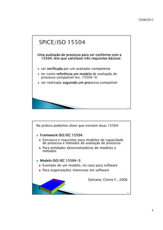 22/08/2012
5
Uma avaliação de processo para ser conforme com aUma avaliação de processo para ser conforme com aUma avaliação de processo para ser conforme com aUma avaliação de processo para ser conforme com a
15504, tem que satisfazer três requisitos básicos:15504, tem que satisfazer três requisitos básicos:15504, tem que satisfazer três requisitos básicos:15504, tem que satisfazer três requisitos básicos:
ser verificadaverificadaverificadaverificada por um avaliador competente
ter como referência um modeloreferência um modeloreferência um modeloreferência um modelo de avaliação de
processo compatível (ex. 15504-5)
ser realizada seguindo um proseguindo um proseguindo um proseguindo um processo compatível
9
Na prática podemos dizer que existem duas 15504:
Framework ISO/IEC 15504:Framework ISO/IEC 15504:Framework ISO/IEC 15504:Framework ISO/IEC 15504:
Estrutura e requisitos para modelos de capacidade
de processo e métodos de avaliação de processo
Para entidades desenvolvedoras de modelos e
métodos
Modelo ISO/IEC 15504Modelo ISO/IEC 15504Modelo ISO/IEC 15504Modelo ISO/IEC 15504----5:5:5:5:
Exemplo de um modelo, no caso para software
Para organizações intensivas em software
Salviano, Clenio F., 2006
10
 