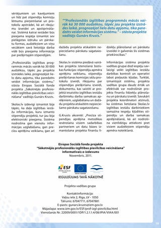vērtējumiem un kavējumiem
un līdz pat stipendiju komisiju
lēmumu pieņemšanai un pro-              ““Profesionālās izglītības programmās mācās vai-
tokolu apstrādei, kā arī rīkoju-        rāk kā 30 000 audzēkņu, tāpēc jau projekta izstrā-
mu izveidei un apstiprināša-            des laikā, prognozējot lielo datu apjomu, tika pare-
nai. Sistēmā katrai iestādei būs        dzēts veidot informācijas sistēmu.” – stāsta projekta
pieejama iespēja izmantot sev           vadītājs Gunārs Krusts.”
pielāgotas izdruku un pārska-
tu formas, audzēkņiem un viņu
vecākiem savā lietotāja darba         dažādu projekta atskaitēm ne-         dzekļu plānošanai un pārskatu
vidē būs pieejama informācija         pieciešamo pārskatu sagatavo-         izveidei ir galvenās šīs sistēmas
par piešķirtajām stipendijām.         šanu.                                 priekšrocības.”

„Profesionālās izglītības prog-       Skolas.lv sistēma piedāvā vairā-      Informācijas sistēma projekta
rammās mācās vairāk kā 30 000         kas projekta īstenošanā būtis-        vadības grupai dod iespēju sav-
audzēkņu, tāpēc jau projekta          kas funkcijas: stipendiju apmēra      laicīgi veikt izglītības iestāžu
izstrādes laikā, prognozējot lie-     aprēķinu veikšanu, stipendiju         darbības kontroli un operatīvi
lo datu apjomu, tika paredzēts        piešķiršanas komisijas sēžu pro-      labot pieļautās kļūdas. Turklāt,
veidot informācijas sistēmu,”         tokolu izveidi, rīkojumu par          izmantojot sistēmu, projekta
stāsta Eiropas Sociālā fonda          stipendijas piešķiršanu izveidi,      vadības grupa daudz ērtāk un
projekta „Sākotnējās profesio-        dokumentu, kas saistīti ar pro-       efektīvāk var nodrošināt pro-
nālās izglītības pievilcības veici-   jektā iesaistīto izglītības iestāžu   jekta finanšu līdzekļu plānoša-
nāšana” vadītājs Gunārs Krusts.       darbinieku darba samaksas ap-         nu un pārskatu izveidi. Savukārt
                                      rēķiniem, uzglabāšanu un dažā-        projekta koordinatori atzinuši,
Skolas.lv izdevīgi izmantot bija      du projekta atskaitēm nepiecie-       ka sistēmas lietošana Skolas.lv
tāpēc, ka daļa izglītības iestā-      šamo pārskatu sagatavošanu.           izglītības iestāžu darbiniekiem
žu informācijas, kuru izmanto                                               samazina iespēju kļūdīties sti-
stipendiju projektā, tur jau bija     G.Krusts akcentē: „Precīza sti-       pendiju un darba samaksas
elektroniski pieejama. Sistēma        pendijas aprēķina metodikas           aprēķināšanā, kā arī nodroši-
nodrošina gan vienotu infor-          ievērošana visiem sadarbības          na vienlīdzīgu attieksmi pret
mācijas uzglabāšanu, gan pre-         partneriem un datu bāzes iz-          visiem audzēkņiem stipendiju
cīzu aprēķinu veikšanu, gan arī       mantošana projekta finanšu lī-        apmēra noteikšanā.



                                  Eiropas Sociālā fonda projekta
                    “Sākotnējās profesionālās izglītības pievilcības veicināšana”
                                     informatīvais e-izdevums
                                          Novembris, 2011.




                                      IEGULDĪJUMS TAVĀ NĀKOTNĒ

                                          Projekta vadības grupa

                                          Kontaktinformācija:
                                      Vaļņu iela 2, Rīga, LV - 1050
                                     Tālrunis: 67047711, 67047881
                                   E-pasts: gunars.krusts@izm.gov.lv
                        Mājaslapa: www.izm.gov.lv/ESF/prof-izgl-pievilciba.html
                       Vienošanās Nr. 22009/0001/1DP/1.2.1.1.4/08/IPIA/VIAA/001


                                                                                                                10
 