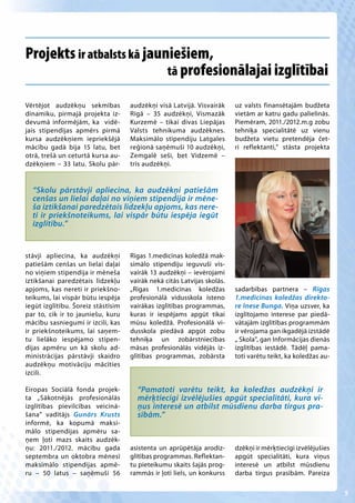 Projekts ir atbalsts kā jauniešiem,
                            tā profesionālajai izglītībai

Vērtējot audzēkņu sekmības          audzēkņi visā Latvijā. Visvairāk     uz valsts finansētajām budžeta
dinamiku, pirmajā projekta iz-      Rīgā – 35 audzēkņi, Vismazāk         vietām ar katru gadu palielinās.
devumā informējām, ka vidē-         Kurzemē – tikai divas Liepājas       Piemēram, 2011./2012.m.g zobu
jais stipendijas apmērs pirmā       Valsts tehnikuma audzēknes.          tehniķa specialitātē uz vienu
kursa audzēkņiem iepriekšējā        Maksimālo stipendiju Latgales        budžeta vietu pretendēja čet-
mācību gadā bija 15 latu, bet       reģionā saņēmuši 10 audzēkņi,        ri reflektanti,” stāsta projekta
otrā, trešā un ceturtā kursa au-    Zemgalē seši, bet Vidzemē –
dzēkņiem – 33 latu. Skolu pār-      trīs audzēkņi.


  “Skolu pārstāvji apliecina, ka audzēkņi patiešām
  cenšas un lielai daļai no viņiem stipendija ir mēne-
  ša iztikšanai paredzētais līdzekļu apjoms, kas nere-
  ti ir priekšnoteikums, lai vispār būtu iespēja iegūt
  izglītību.”


stāvji apliecina, ka audzēkņi       Rīgas 1.medicīnas koledžā mak-
patiešām cenšas un lielai daļai     simālo stipendiju ieguvuši vis-
no viņiem stipendija ir mēneša      vairāk 13 audzēkņi – ievērojami
iztikšanai paredzētais līdzekļu     vairāk nekā citās Latvijas skolās.
apjoms, kas nereti ir priekšno-     „Rīgas 1.medicīnas koledžas          sadarbības partnera – Rīgas
teikums, lai vispār būtu iespēja    profesionālā vidusskola īsteno       1.medicīnas koledžas direkto-
iegūt izglītību. Šoreiz stāstīsim   vairākas izglītības programmas,      re Inese Bunga. Viņa uzsver, ka
par to, cik ir to jauniešu, kuru    kuras ir iespējams apgūt tikai       izglītojamo interese par piedā-
mācību sasniegumi ir izcili, kas    mūsu koledžā. Profesionālā vi-       vātajām izglītības programmām
ir priekšnoteikums, lai saņem-      dusskola piedāvā apgūt zobu          ir vērojama gan ikgadējā izstādē
tu lielāko iespējamo stipen-        tehniķa un zobārstniecības           „ Skola”, gan Informācijas dienās
dijas apmēru un kā skolu ad-        māsas profesionālās vidējās iz-      izglītības iestādē. Tādēļ pama-
ministrācijas pārstāvji skaidro     glītības programmas, zobārsta        toti varētu teikt, ka koledžas au-
audzēkņu motivāciju mācīties
izcili.

Eiropas Sociālā fonda projek-         “Pamatoti varētu teikt, ka koledžas audzēkņi ir
ta „Sākotnējās profesionālās          mērķtiecīgi izvēlējušies apgūt specialitāti, kura vi-
izglītības pievilcības veicinā-       ņus interesē un atbilst mūsdienu darba tirgus pra-
šana” vadītājs Gunārs Krusts          sībām.”
informē, ka kopumā maksi-
mālo stipendijas apmēru sa-
ņem ļoti mazs skaits audzēk-
ņu: 2011./2012. mācību gada         asistenta un aprūpētāja arodiz-      dzēkņi ir mērķtiecīgi izvēlējušies
septembra un oktobra mēnesī         glītības programmas. Reflektan-      apgūt specialitāti, kura viņus
maksimālo stipendijas apmē-         tu pieteikumu skaits šajās prog-     interesē un atbilst mūsdienu
ru – 50 latus – saņēmuši 56         rammās ir ļoti liels, un konkurss    darba tirgus prasībām. Pareiza

                                                                                                              5
 