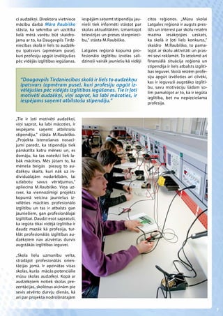 ci audzēkņi. Direktora vietniece      iespējām saņemt stipendiju jau-     citos reģionos. „Mūsu skolai
mācību darbā Māra Raubiško            nieši tiek informēti stāstot par    Latgales reģionā ir augsts pres-
stāsta, ka sekmība un uzcītība        skolas aktualitātēm, izmantojot     tižs un interesi par skolu reizēm
lielā mērā varētu būt skaidro-        televīzijas un preses starpniecī-   mazina iesakņojies uzskats,
jama ar to, ka Daugavpils Tirdz-      bu,” stāsta M.Raubiško.             ka skolā ir ļoti liels konkurss,”
niecības skolā ir liels to audzēk-                                        skaidro M.Raubiško, to pama-
ņu īpatsvars (apmēram puse),          Latgales reģionā kopumā pro-        tojot ar skolu aktivitāti un pras-
kuri profesiju apgūt izvēlējušies     fesionālo izglītību izvēlas salī-   mi sevi reklamēt. To ietekmē arī
pēc vidējās izglītības iegūšanas.     dzinoši vairāk jauniešu kā vidēji   finansiālā situācija reģionā un
                                                                          stipendija ir liels atbalsts izglītī-
                                                                          bas ieguvei. Skolā reizēm profe-
                                                                          siju apgūt izvēloties arī cilvēki,
  “Daugavpils Tirdzniecības skolā ir liels to audzēkņu                    kas ir ieguvuši augstāko izglītī-
  īpatsvars (apmēram puse), kuri profesiju apgūt iz-                      bu, savu motivāciju šādam so-
  vēlējušies pēc vidējās izglītības iegūšanas. Tie ir ļoti                lim pamatojot ar to, ka ir iegūta
  motivēti audzēkņi, viņi saprot, ka labi mācoties, ir                    izglītība, bet nu nepieciešama
  iespējams saņemt atbilstošu stipendiju.”                                profesija.


„Tie ir ļoti motivēti audzēkņi,
viņi saprot, ka labi mācoties, ir
iespējams saņemt atbilstošu
stipendiju,” stāsta M.Raubiško.
„Projekta īstenošanas nosacī-
jumi paredz, ka stipendija tiek
pārskatīta katru mēnesi un, es
domāju, ka tas noteikti liek la-
bāk mācīties. Mēs jūtam to, ka
mēneša beigās pieaug to au-
dzēkņu skaits, kuri nāk uz in-
dividuālajām nodarbībām, lai
uzlabotu savus vērtējumus,”
apliecina M.Raubiško. Viņa uz-
sver, ka viennozīmīgi projekts
kopumā veicina jauniešus iz-
vēlēties mācīties profesionālo
izglītību un tas ir atbalsts gan
jauniešiem, gan profesionālajai
izglītībai. Daudzi esot sapratuši,
ka iegūta tikai vidējā izglītība ir
daudz mazāk kā profesija, tur-
klāt profesionālās izglītības au-
dzēkņiem nav aizvērtas durvis
augstākās izglītības ieguvei.

„Skola lielu uzmanību velta,
strādājot profesionālās orien-
tācijas jomā. Ir apzinātas visas
skolas, kurās mācās potenciālie
mūsu skolas audzēkņi. Kopā ar
audzēkņiem notiek skolas pre-
zentācijas, skolēnus aicinām pie
sevis atvērto durvju dienās, kā
arī par projekta nodrošinātajām

                                                                                                                  7
 