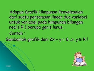 10/02/24
10/02/24 10
10
Adapun Grafik Himpunan Penyelesaian
Adapun Grafik Himpunan Penyelesaian
dari suatu persamaan linear dua variabel
dari suatu persamaan linear dua variabel
untuk variabel pada himpunan bilangan
untuk variabel pada himpunan bilangan
real ( R ) berupa garis lurus .
real ( R ) berupa garis lurus .
Contoh :
Contoh :
Gambarlah grafik dari 2x + y = 6 ,x, y R !
Gambarlah grafik dari 2x + y = 6 ,x, y R !

 