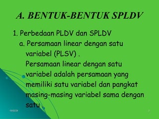 10/02/24
10/02/24 3
3
A. BENTUK-BENTUK SPLDV
1. Perbedaan PLDV dan SPLDV
a. Persamaan linear dengan satu
variabel (PLSV) .
Persamaan linear dengan satu
variabel adalah persamaan yang
memiliki satu variabel dan pangkat
masing-masing variabel sama dengan
satu .
 