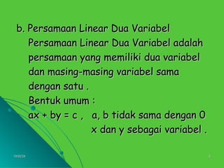 10/02/24
10/02/24 5
5
b. Persamaan Linear Dua Variabel
b. Persamaan Linear Dua Variabel
Persamaan Linear Dua Variabel adalah
Persamaan Linear Dua Variabel adalah
persamaan yang memiliki dua variabel
persamaan yang memiliki dua variabel
dan masing-masing variabel sama
dan masing-masing variabel sama
dengan satu .
dengan satu .
Bentuk umum :
Bentuk umum :
ax + by = c , a, b tidak sama dengan 0
ax + by = c , a, b tidak sama dengan 0
x dan y sebagai variabel .
x dan y sebagai variabel .
 