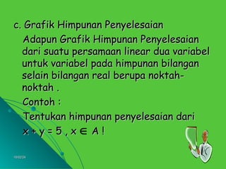 10/02/24
10/02/24 7
7
c. Grafik Himpunan Penyelesaian
c. Grafik Himpunan Penyelesaian
Adapun Grafik Himpunan Penyelesaian
Adapun Grafik Himpunan Penyelesaian
dari suatu persamaan linear dua variabel
dari suatu persamaan linear dua variabel
untuk variabel pada himpunan bilangan
untuk variabel pada himpunan bilangan
selain bilangan real berupa noktah-
selain bilangan real berupa noktah-
noktah .
noktah .
Contoh :
Contoh :
Tentukan himpunan penyelesaian dari
Tentukan himpunan penyelesaian dari
x + y = 5 , x A !
x + y = 5 , x A !

 