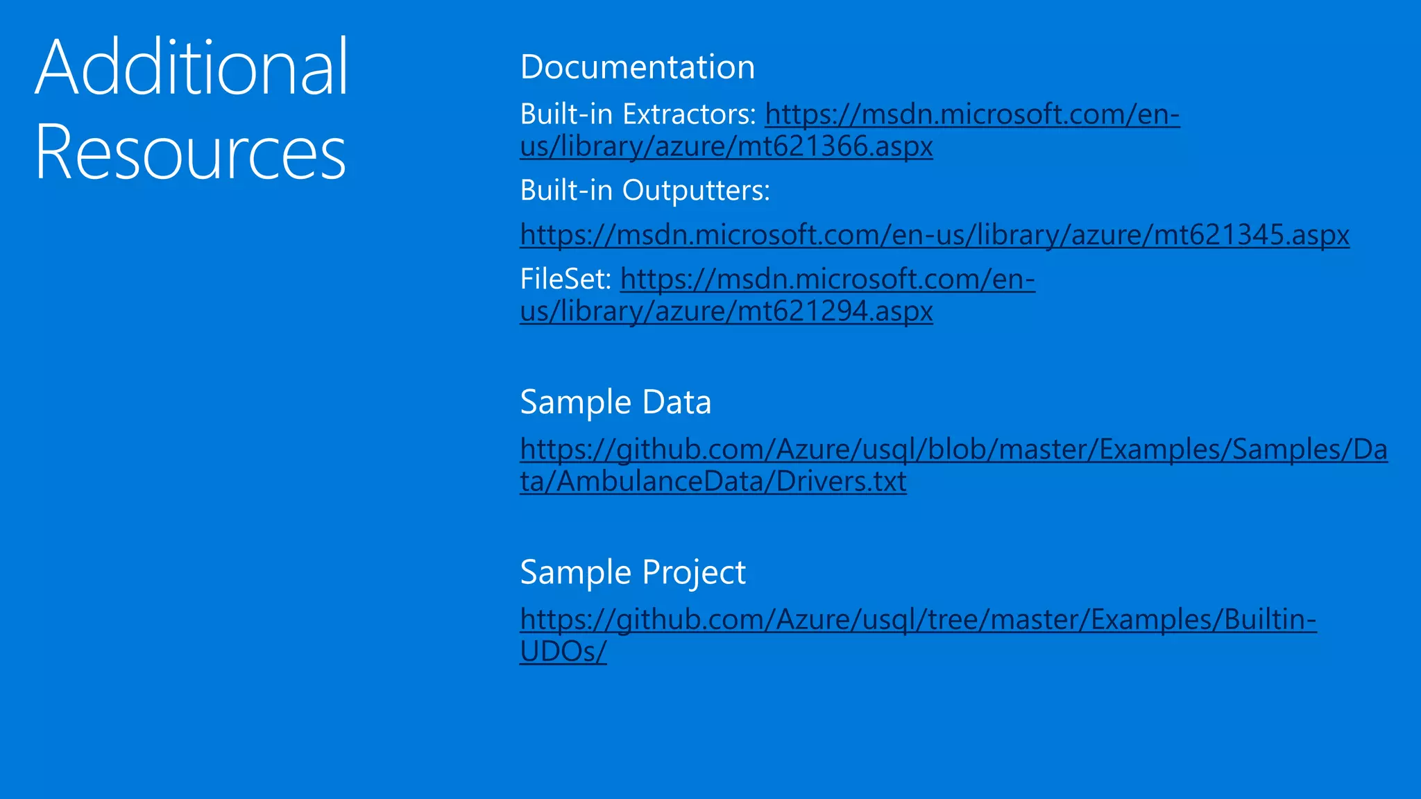 Additional
Resources
Documentation
Built-in Extractors: https://msdn.microsoft.com/en-
us/library/azure/mt621366.aspx
Built-in Outputters:
https://msdn.microsoft.com/en-us/library/azure/mt621345.aspx
FileSet: https://msdn.microsoft.com/en-
us/library/azure/mt621294.aspx
Sample Data
https://github.com/Azure/usql/blob/master/Examples/Samples/Da
ta/AmbulanceData/Drivers.txt
Sample Project
https://github.com/Azure/usql/tree/master/Examples/Builtin-
UDOs/
 