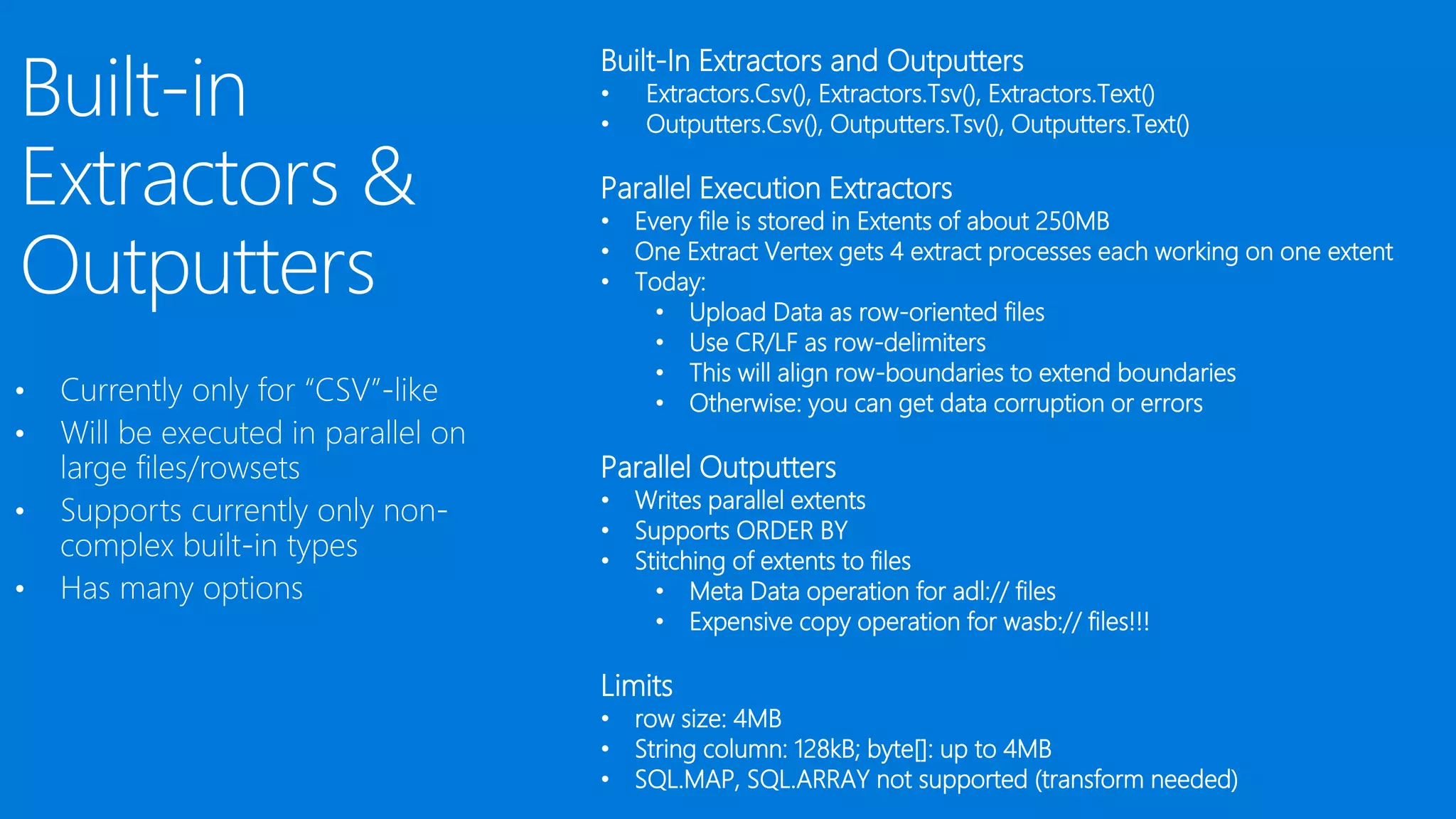 •
•
•
•
Built-In Extractors and Outputters
• Extractors.Csv(), Extractors.Tsv(), Extractors.Text()
• Outputters.Csv(), Outputters.Tsv(), Outputters.Text()
Parallel Execution Extractors
• Every file is stored in Extents of about 250MB
• One Extract Vertex gets 4 extract processes each working on one extent
• Today:
• Upload Data as row-oriented files
• Use CR/LF as row-delimiters
• This will align row-boundaries to extend boundaries
• Otherwise: you can get data corruption or errors
Parallel Outputters
• Writes parallel extents
• Supports ORDER BY
• Stitching of extents to files
• Meta Data operation for adl:// files
• Expensive copy operation for wasb:// files!!!
Limits
• row size: 4MB
• String column: 128kB; byte[]: up to 4MB
• SQL.MAP, SQL.ARRAY not supported (transform needed)
 