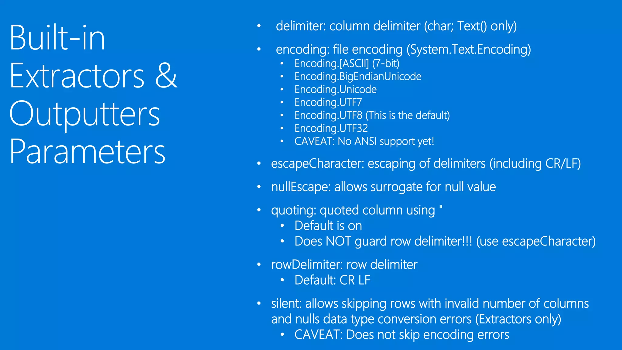 • delimiter: column delimiter (char; Text() only)
• encoding: file encoding (System.Text.Encoding)
• Encoding.[ASCII] (7-bit)
• Encoding.BigEndianUnicode
• Encoding.Unicode
• Encoding.UTF7
• Encoding.UTF8 (This is the default)
• Encoding.UTF32
• CAVEAT: No ANSI support yet!
• escapeCharacter: escaping of delimiters (including CR/LF)
• nullEscape: allows surrogate for null value
• quoting: quoted column using "
• Default is on
• Does NOT guard row delimiter!!! (use escapeCharacter)
• rowDelimiter: row delimiter
• Default: CR LF
• silent: allows skipping rows with invalid number of columns
and nulls data type conversion errors (Extractors only)
• CAVEAT: Does not skip encoding errors
 