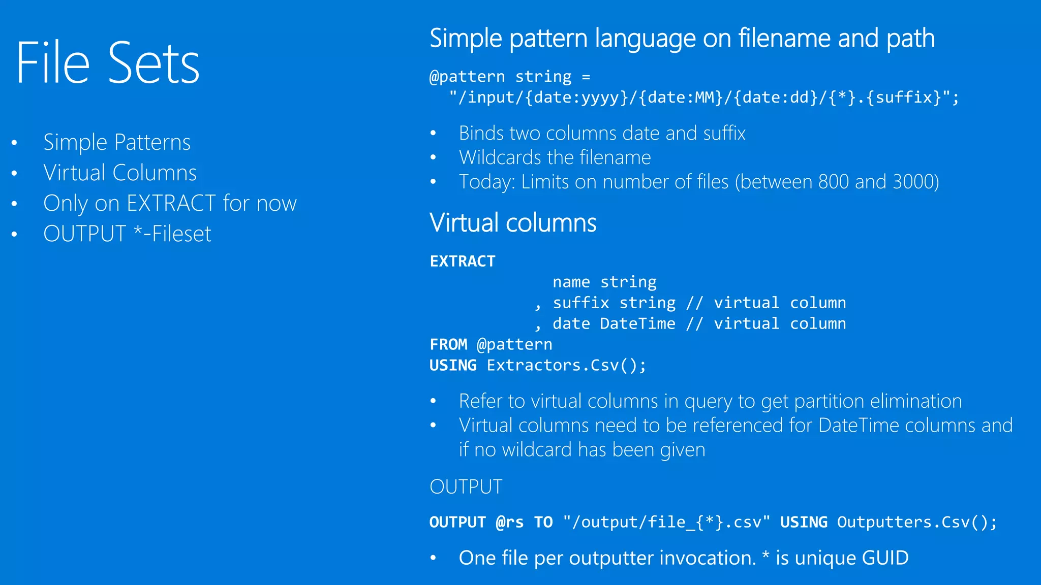 •
•
•
•
Simple pattern language on filename and path
@pattern string =
"/input/{date:yyyy}/{date:MM}/{date:dd}/{*}.{suffix}";
• Binds two columns date and suffix
• Wildcards the filename
• Today: Limits on number of files (between 800 and 3000)
Virtual columns
EXTRACT
name string
, suffix string // virtual column
, date DateTime // virtual column
FROM @pattern
USING Extractors.Csv();
• Refer to virtual columns in query to get partition elimination
• Virtual columns need to be referenced for DateTime columns and
if no wildcard has been given
OUTPUT
OUTPUT @rs TO "/output/file_{*}.csv" USING Outputters.Csv();
• One file per outputter invocation. * is unique GUID
 