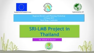 Funded by the European Union Implemented by AIT
SRI-LMB Project in
Thailand
Regional Review and Planning Workshop
2-3 June 2015
Siem Reap, Cambodia
Mr. Mitesh V. Sawant
 