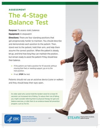 2017
Stopping Elderly Accidents,
Deaths & Injuries2017
Centers for Disease
Control and Prevention
National Center for Injury
Prevention and Control
ASSESSMENT
Purpose: To assess static balance
Equipment: A stopwatch
Directions: There are four standing positions that
get progressively harder to maintain. You should describe
and demonstrate each position to the patient. Then,
stand next to the patient, hold their arm, and help them
assume the correct position. When the patient is steady,
let go, and time how long they can maintain the position,
but remain ready to assist the patient if they should lose
their balance.
If the patient can hold a position for 10 seconds without
moving their feet or needing support, go on to the
next position.
If not, STOP the test.
Patients should not use an assistive device (cane or walker)
and they should keep their eyes open.
The 4-Stage
Balance Test
An older adult who cannot hold the tandem stand for at least 10
seconds is at increased risk of falling. To reduce their risk of falling,
you might consider referring them to physical therapy for gait and
balance exercises, or refer them to an evidence-based fall prevention
program, such as Tai Chi.
 