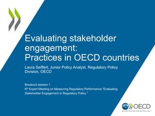 Evaluating stakeholder
engagement:
Practices in OECD countries
Laura Seiffert, Junior Policy Analyst, Regulatory Policy
Division, OECD
Breakout session 1
6th Expert Meeting on Measuring Regulatory Performance “Evaluating
Stakeholder Engagement in Regulatory Policy ”
 